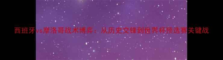 图片 西班牙vs摩洛哥战术博弈：从历史交锋到世界杯预选赛关键战