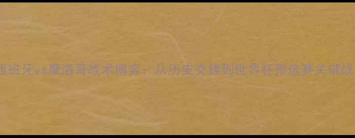 图片 西班牙vs摩洛哥战术博弈：从历史交锋到世界杯预选赛关键战1