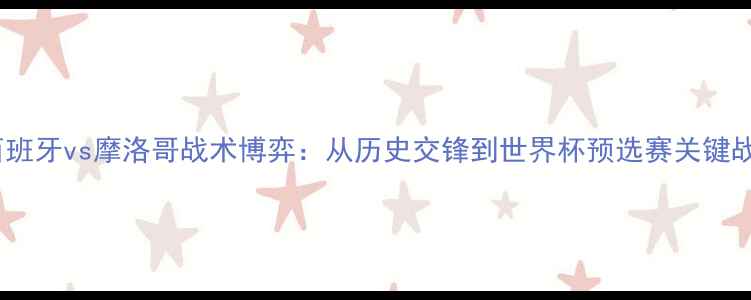 图片 西班牙vs摩洛哥战术博弈：从历史交锋到世界杯预选赛关键战2