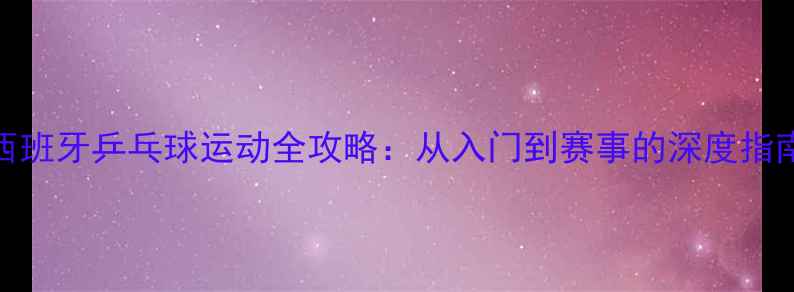 图片 西班牙乒乓球运动全攻略：从入门到赛事的深度指南