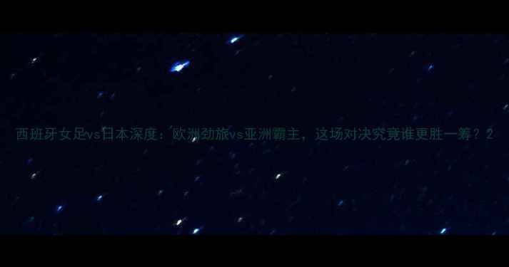 图片 西班牙女足vs日本深度：欧洲劲旅vs亚洲霸主，这场对决究竟谁更胜一筹？2