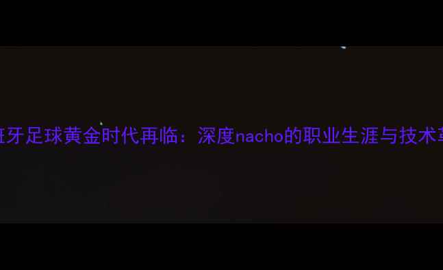 图片 西班牙足球黄金时代再临：深度nacho的职业生涯与技术革新
