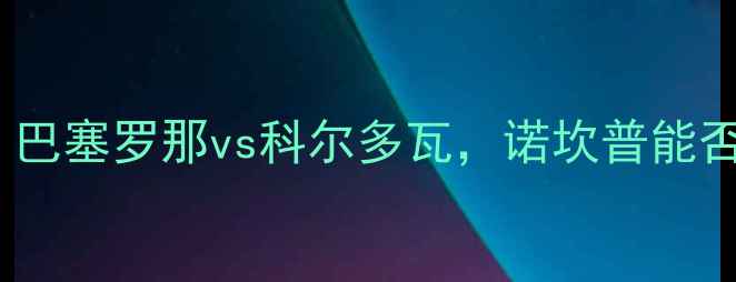 图片 西甲争冠关键战：巴塞罗那vs科尔多瓦，诺坎普能否捍卫冠军荣耀？1