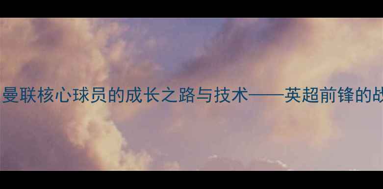 图片 贾马尔·拉什福德：曼联核心球员的成长之路与技术——英超前锋的战术价值与未来展望1