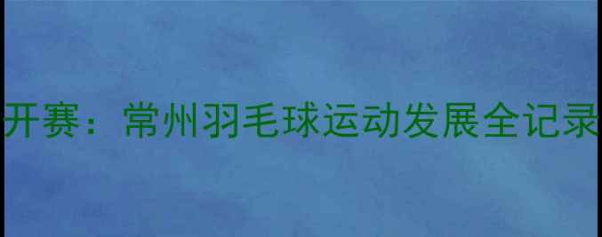 图片 赛事回顾常州国际羽毛球公开赛：常州羽毛球运动发展全记录（附参赛选手及比赛亮点）