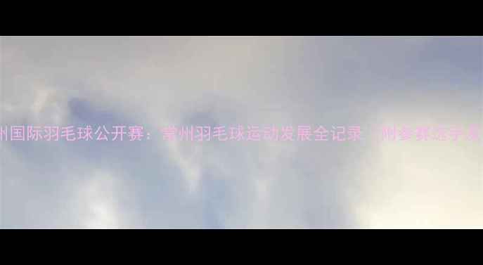 图片 赛事回顾常州国际羽毛球公开赛：常州羽毛球运动发展全记录（附参赛选手及比赛亮点）2