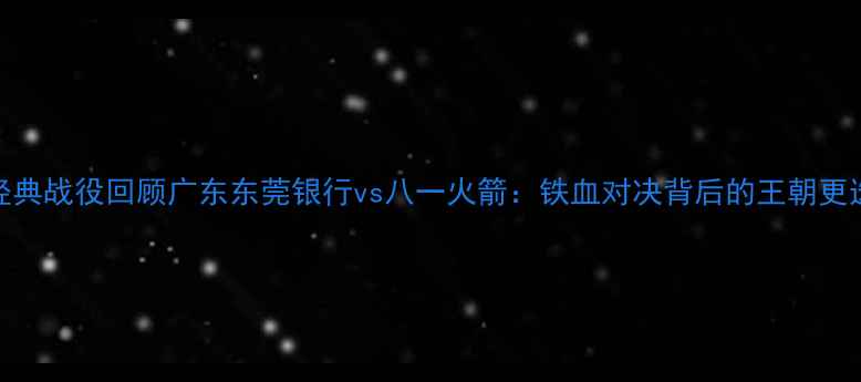 图片 赛季CBA经典战役回顾广东东莞银行vs八一火箭：铁血对决背后的王朝更迭密码🏀1
