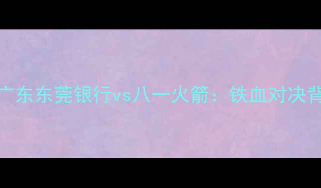 图片 赛季CBA经典战役回顾广东东莞银行vs八一火箭：铁血对决背后的王朝更迭密码🏀2