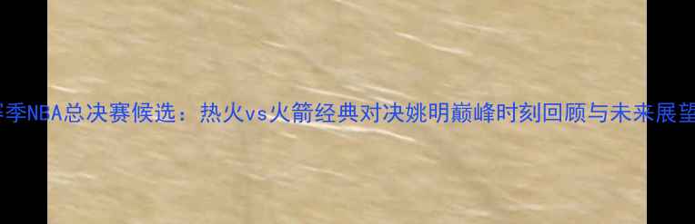 图片 赛季NBA总决赛候选：热火vs火箭经典对决姚明巅峰时刻回顾与未来展望1