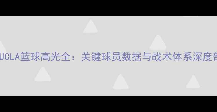 图片 赛季UCLA篮球高光全：关键球员数据与战术体系深度剖析1