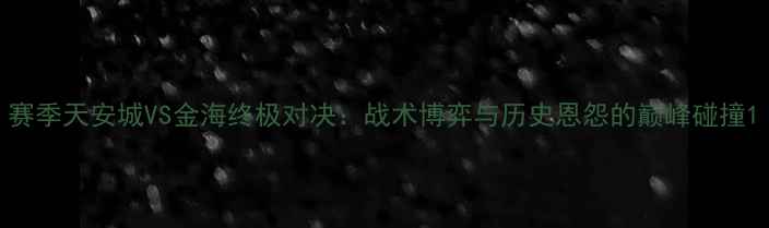 图片 赛季天安城VS金海终极对决：战术博弈与历史恩怨的巅峰碰撞1