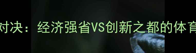图片 赛季山东VS深圳巅峰对决：经济强省VS创新之都的体育文化碰撞与竞技分析