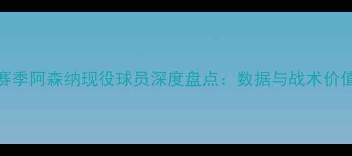 图片 赛季阿森纳现役球员深度盘点：数据与战术价值