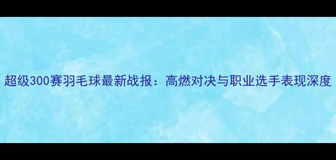 图片 超级300赛羽毛球最新战报：高燃对决与职业选手表现深度