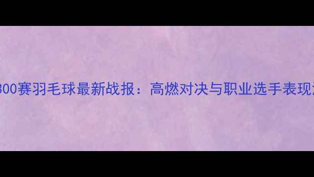 图片 超级300赛羽毛球最新战报：高燃对决与职业选手表现深度1