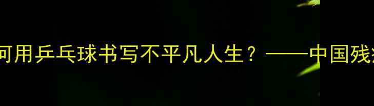 图片 轮椅上的追风者：马麟如何用乒乓球书写不平凡人生？——中国残疾人体育精神的时代注脚1