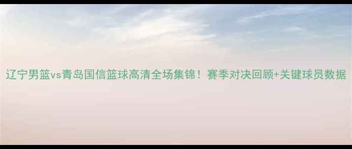图片 辽宁男篮vs青岛国信篮球高清全场集锦！赛季对决回顾+关键球员数据