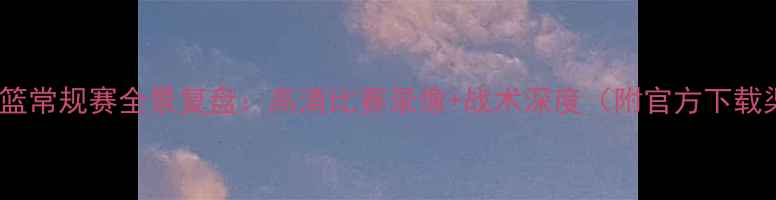图片 辽宁男篮常规赛全景复盘：高清比赛录像+战术深度（附官方下载渠道）2