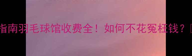 图片 避坑指南羽毛球馆收费全！如何不花冤枉钱？🏸💰2