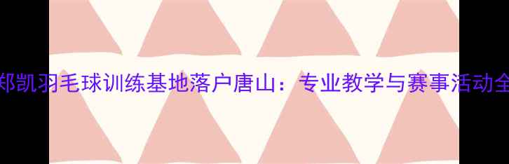 图片 郑凯羽毛球训练基地落户唐山：专业教学与赛事活动全