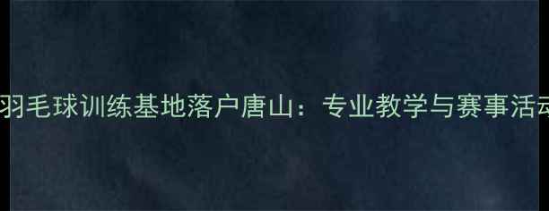 图片 郑凯羽毛球训练基地落户唐山：专业教学与赛事活动全2