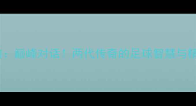 图片 郑智VS齐达内：巅峰对话！两代传奇的足球智慧与精神传承⚽🔥1