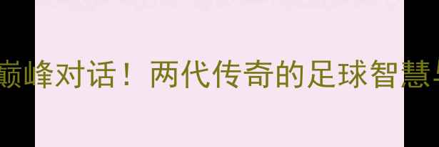 图片 郑智VS齐达内：巅峰对话！两代传奇的足球智慧与精神传承⚽🔥2