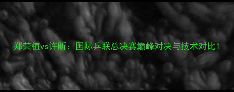 图片 郑荣植vs许昕：国际乒联总决赛巅峰对决与技术对比1