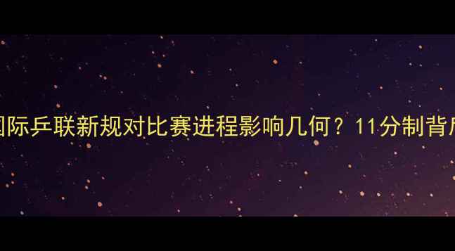 图片 重大调整！国际乒联新规对比赛进程影响几何？11分制背后的三大变革