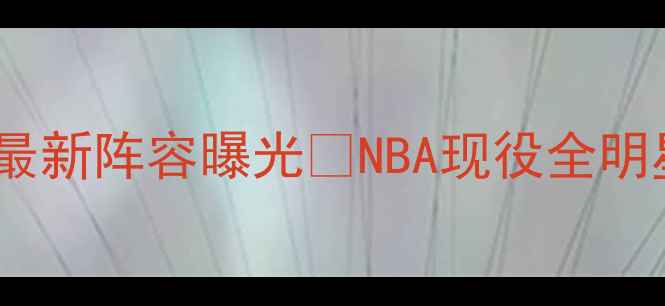 图片 重磅！火箭队最新阵容曝光🔥NBA现役全明星名单+深度🏀