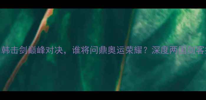 图片 金东秀VS铁英华：中韩击剑巅峰对决，谁将问鼎奥运荣耀？深度两国剑客技术博弈与奥运征程