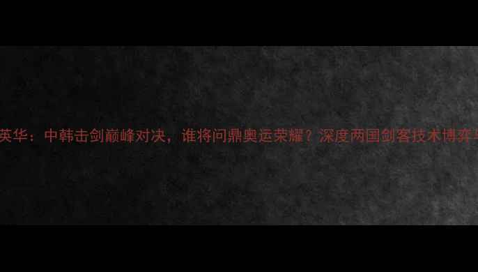 图片 金东秀VS铁英华：中韩击剑巅峰对决，谁将问鼎奥运荣耀？深度两国剑客技术博弈与奥运征程2
