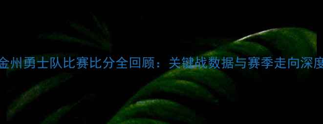 图片 金州勇士队比赛比分全回顾：关键战数据与赛季走向深度