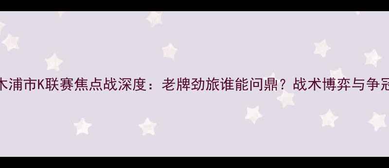 图片 金海vs木浦市K联赛焦点战深度：老牌劲旅谁能问鼎？战术博弈与争冠悬念全