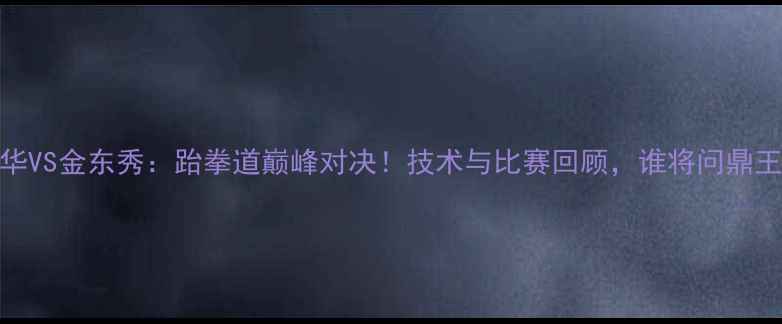 图片 铁英华VS金东秀：跆拳道巅峰对决！技术与比赛回顾，谁将问鼎王座？