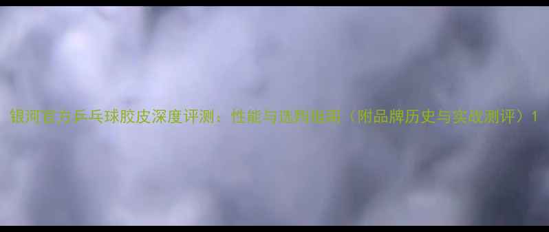 图片 银河官方乒乓球胶皮深度评测：性能与选购指南（附品牌历史与实战测评）1