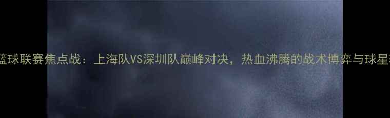 图片 长三角篮球联赛焦点战：上海队VS深圳队巅峰对决，热血沸腾的战术博弈与球星较量全1