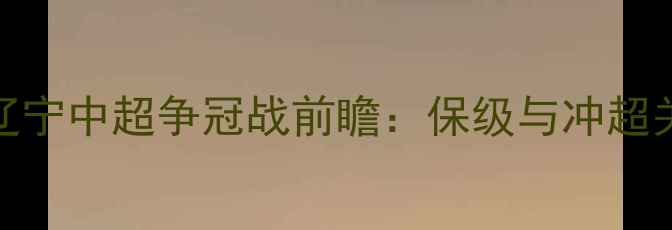 图片 长春亚泰vs辽宁中超争冠战前瞻：保级与冲超关键战役深度