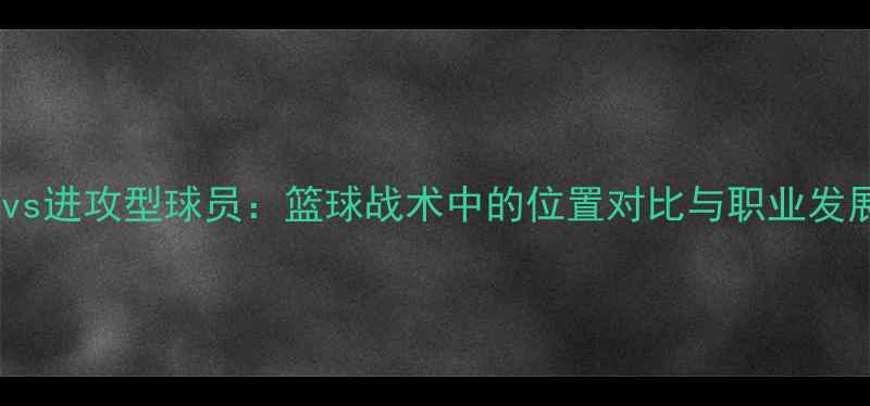图片 防守型球员vs进攻型球员：篮球战术中的位置对比与职业发展路径分析1