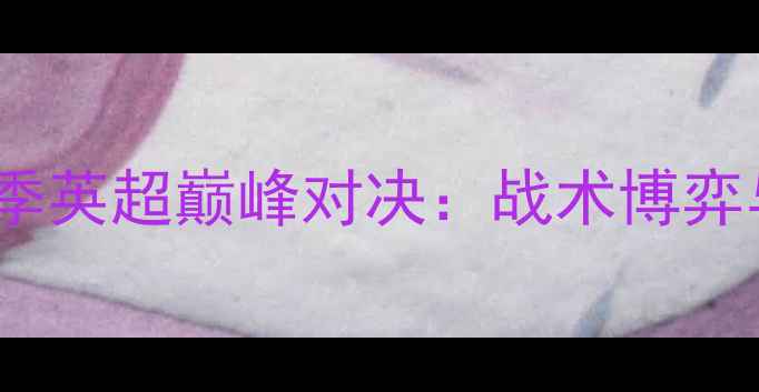 图片 阿森纳vs切尔西赛季英超巅峰对决：战术博弈与关键球员表现全1