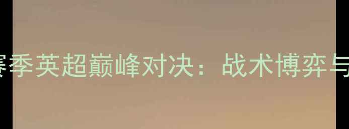 图片 阿森纳vs切尔西赛季英超巅峰对决：战术博弈与关键球员表现全2