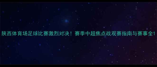 图片 陕西体育场足球比赛激烈对决！赛季中超焦点战观赛指南与赛事全1