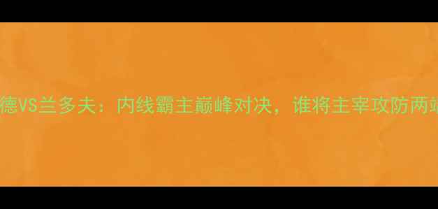 图片 霍华德VS兰多夫：内线霸主巅峰对决，谁将主宰攻防两端？1