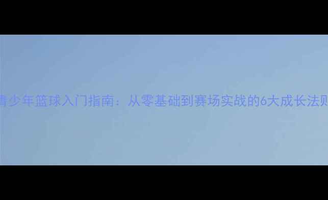 图片 青少年篮球入门指南：从零基础到赛场实战的6大成长法则