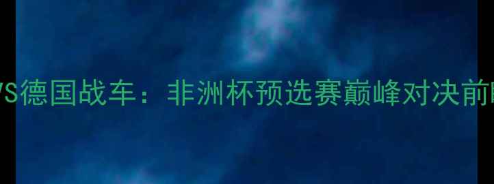 图片 非洲雄鹰VS德国战车：非洲杯预选赛巅峰对决前瞻与战术1