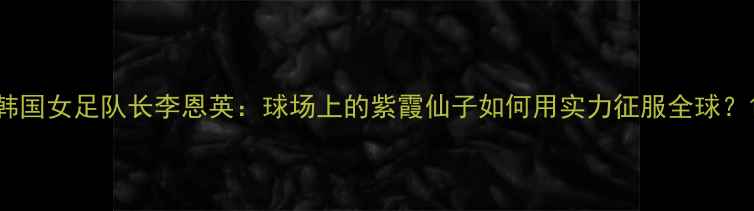 图片 韩国女足队长李恩英：球场上的紫霞仙子如何用实力征服全球？1