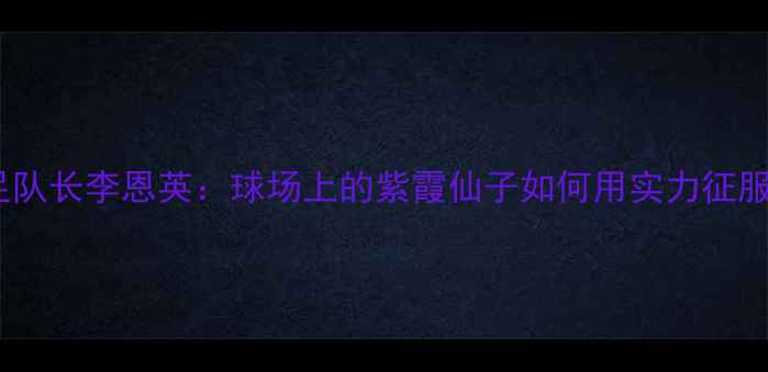 图片 韩国女足队长李恩英：球场上的紫霞仙子如何用实力征服全球？2