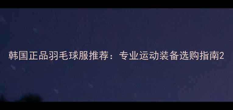 图片 韩国正品羽毛球服推荐：专业运动装备选购指南2