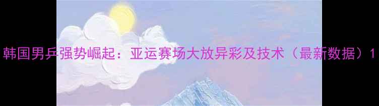 图片 韩国男乒强势崛起：亚运赛场大放异彩及技术（最新数据）1