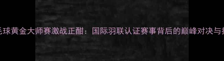 图片 韩国羽毛球黄金大师赛激战正酣：国际羽联认证赛事背后的巅峰对决与技术革新
